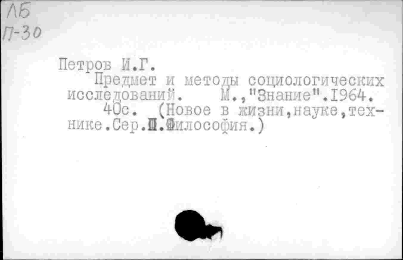 ﻿7\Б
П-3 о
Петров И.Г.
Предмет и методы социологических исследований. М.,"Знание”.1964.
40с. (Новое в жизни,науке,технике .Сер.0.Вилософия.)